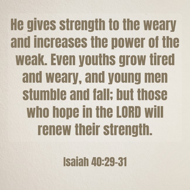 He gives strength to the weary and increases the power of the weak. Even youths grow tired and weary, and young men stumble and fall; but those who hope in the LORD will renew their strength. - Isaiah 40:29-31