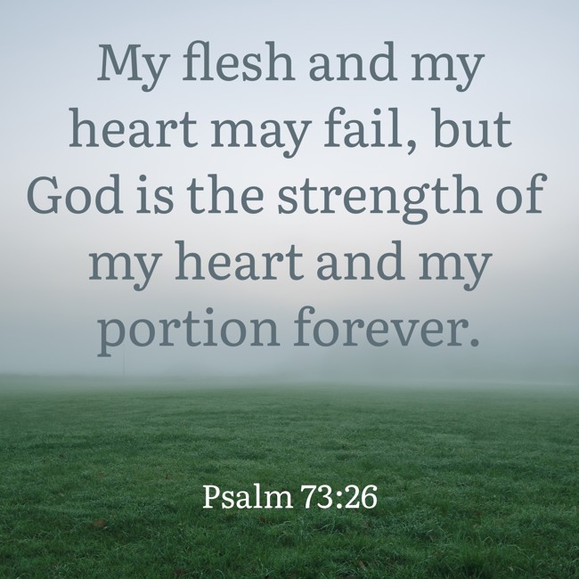My flesh and my heart may fail, but God is the strength of my heart and my portion forever. - Psalm 73:26
