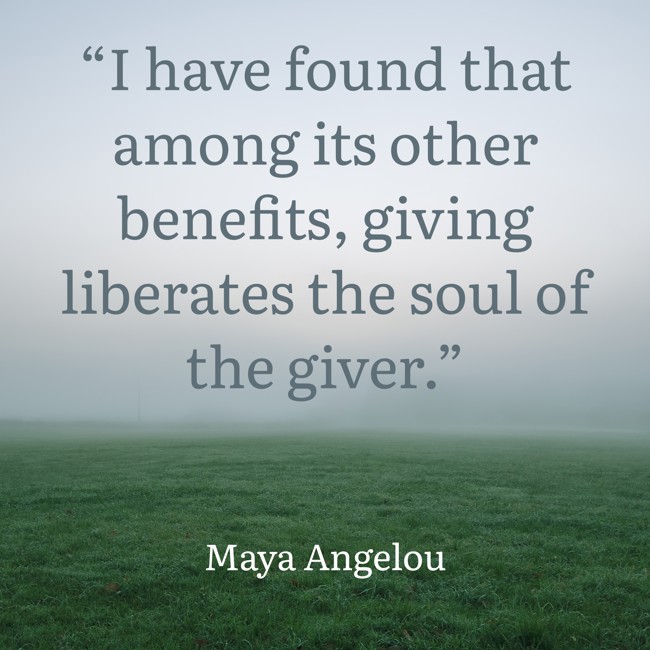 “I have found that among its other benefits, giving liberates the soul of the giver.” - Maya Angelou