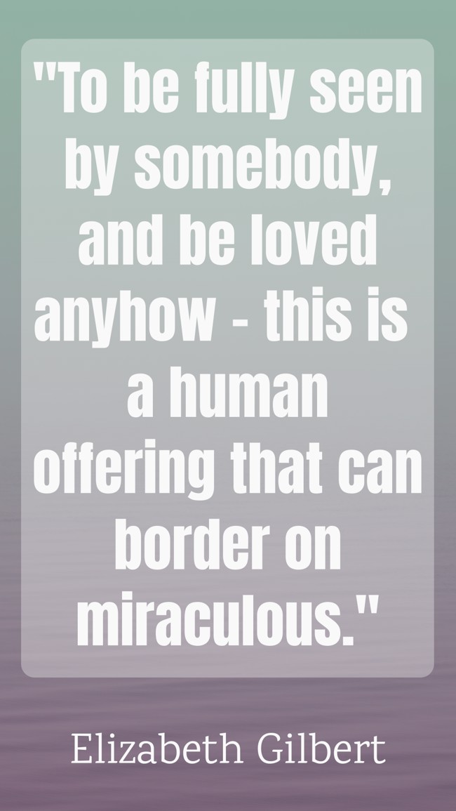 To be fully seen by somebody, and be loved anyhow – this is a human offering that can border on miraculous. - Elizabeth Gilbert