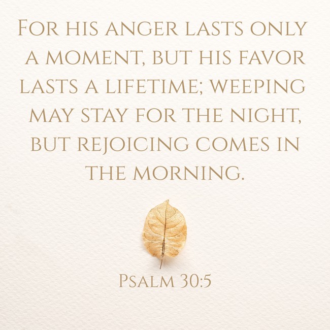 For his anger lasts only a moment, but his favor lasts a lifetime; weeping may stay for the night, but rejoicing comes in the morning. - Psalm 30:5