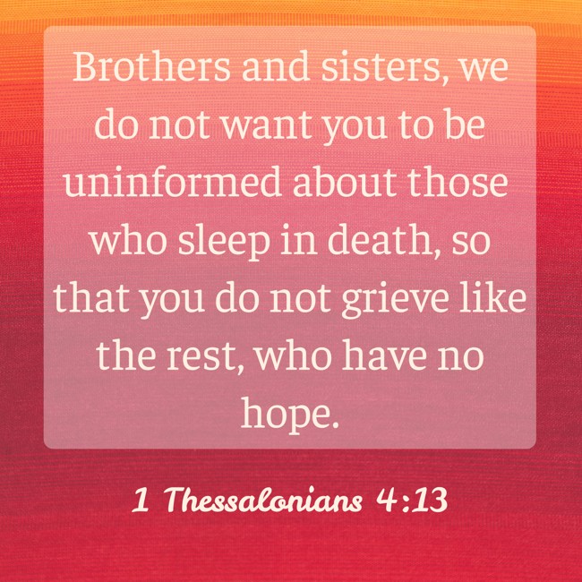 Brothers and sisters, we do not want you to be uninformed about those who sleep in death, so that you do not grieve like the rest, who have no hope. - 1 Thessalonians 4:13