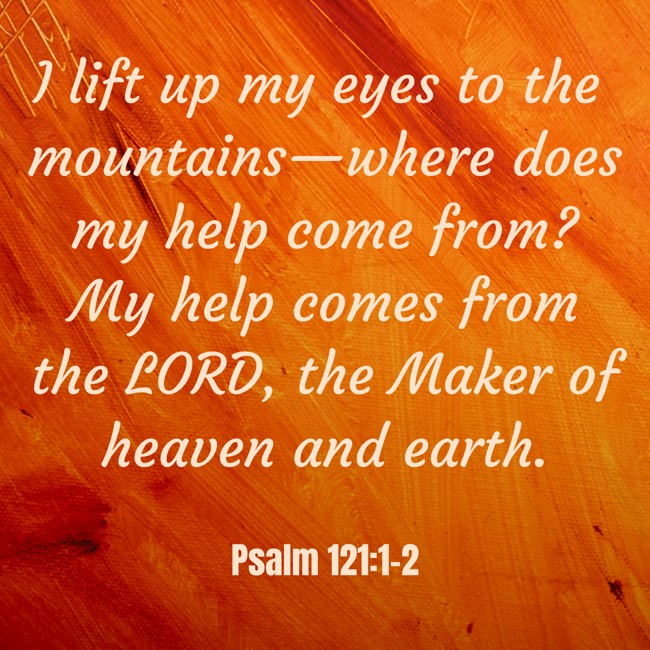 I lift up my eyes to the mountains—where does my help come from? My help comes from the LORD, the Maker of heaven and earth. - Psalm 121:1-2