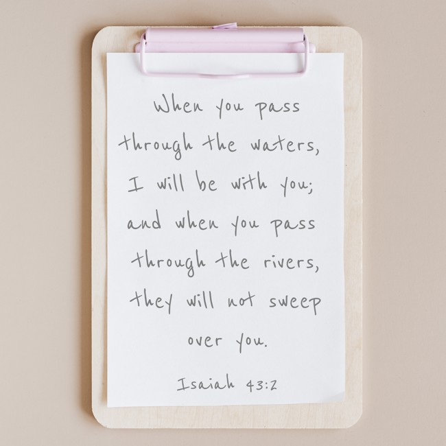 When you pass through the waters, I will be with you; and when you pass through the rivers, they will not sweep over you. - Isaiah 43:2