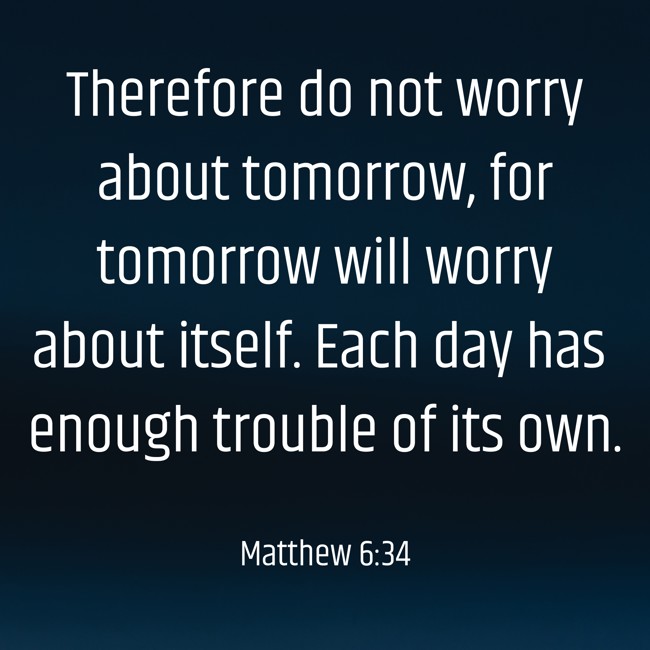 Therefore do not worry about tomorrow, for tomorrow will worry about itself. Each day has enough trouble of its own. - Matthew 6:34