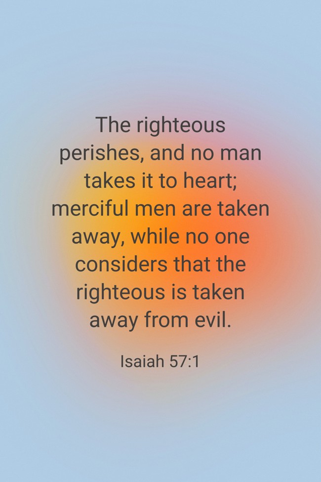  The righteous perishes, and no man takes it to heart; merciful men are taken away, while no one considers that the righteous is taken away from evil.   - Isaiah 57:1 