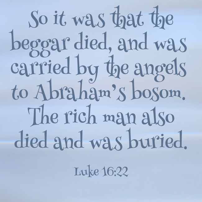  So it was that the beggar died, and was carried by the angels to Abraham’s bosom. The rich man also died and was buried.   - Luke 16:22 