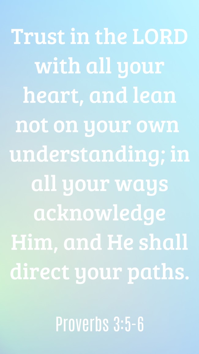 Trust in the LORD with all your heart, and lean not on your own understanding; in all your ways acknowledge Him, and He shall direct your paths. - Proverbs 3:5-6