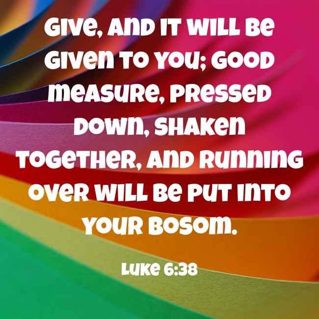 Give, and it will be given to you; good measure, pressed down, shaken together, and running over will be put into your bosom. - Luke 6:38