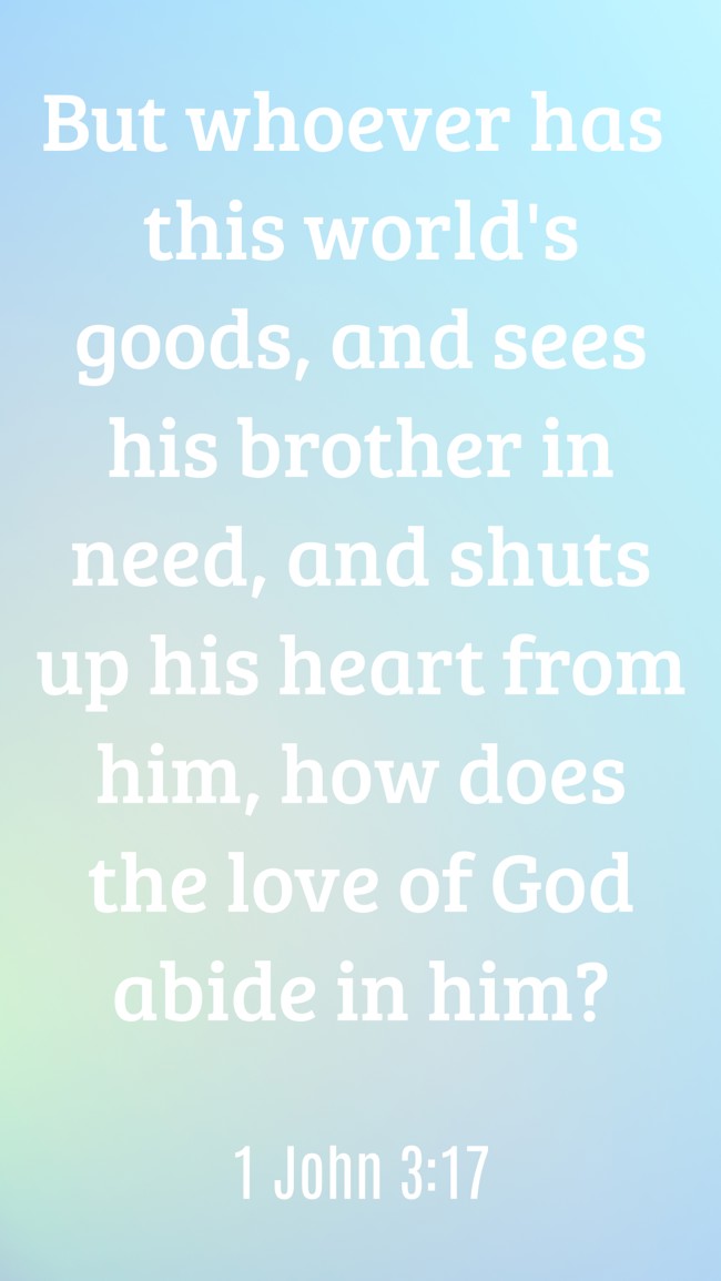 But whoever has this world's goods, and sees his brother in need, and shuts up his heart from him, how does the love of God abide in him? - 1 John 3:17