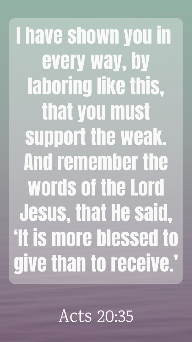 I have shown you in every way, by laboring like this, that you must support the weak. And remember the words of the Lord Jesus, that He said, ‘It is more blessed to give than to receive.’ - Acts 20:35