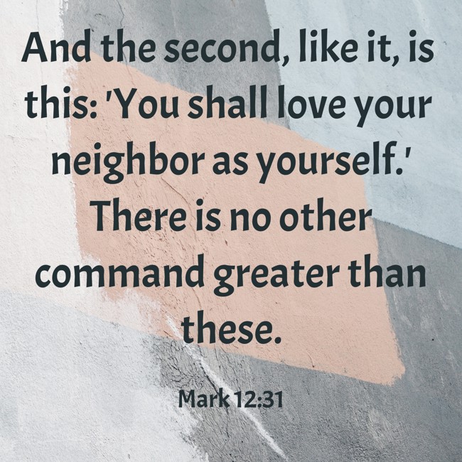 And the second, like it, is this: 'You shall love your neighbor as yourself.' There is no other command greater than these. - Mark 12:31