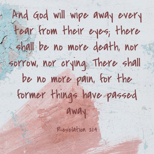  And God will wipe away every tear from their eyes; there shall be no more death, nor sorrow, nor crying. There shall be no more pain, for the former things have passed away.   - Revelation 21:4 