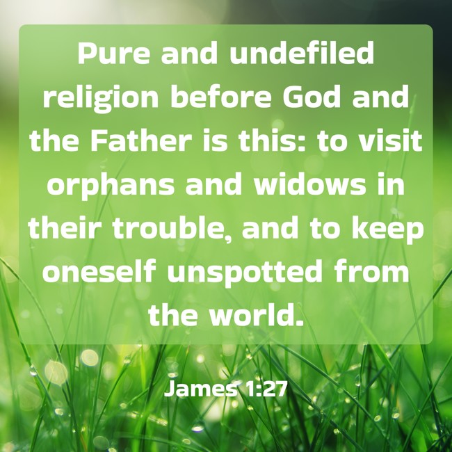 Pure and undefiled religion before God and the Father is this: to visit orphans and widows in their trouble, and to keep oneself unspotted from the world. - James 1:27