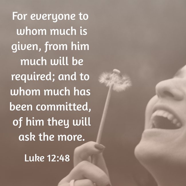 For everyone to whom much is given, from him much will be required; and to whom much has been committed, of him they will ask the more. - Luke 12:48