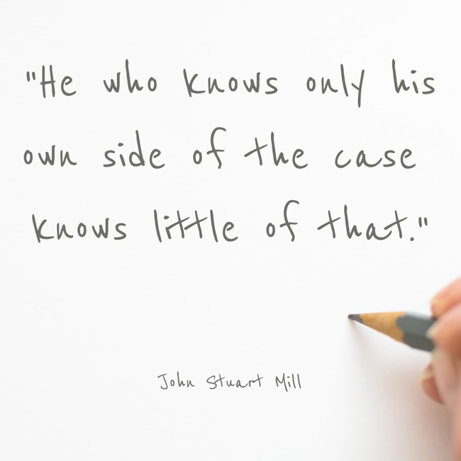 He who knows only his own side of the case knows little of that. - John Stuart Mill