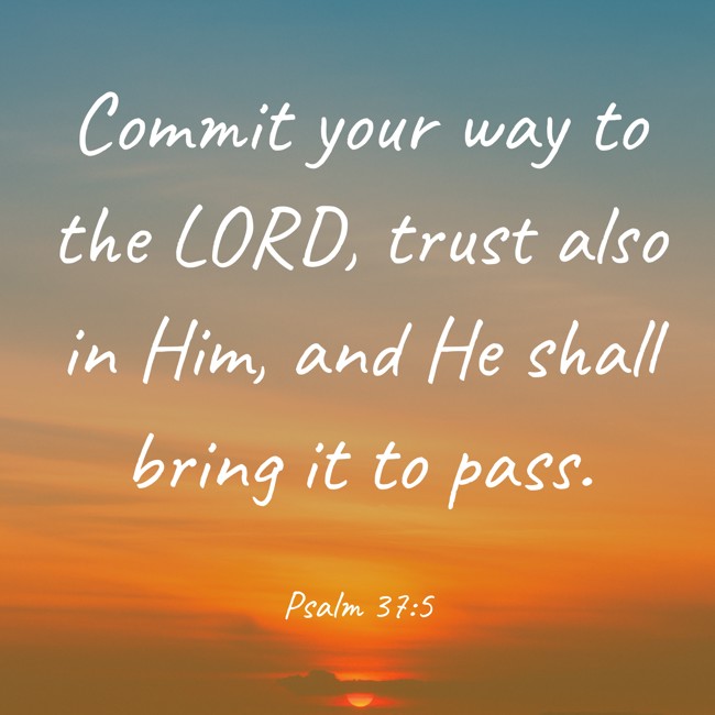  Commit your way to the LORD, trust also in Him, and He shall bring it to pass.   - Psalm 37:5 