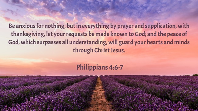  Be anxious for nothing, but in everything by prayer and supplication, with thanksgiving, let your requests be made known to God; and the peace of God, which surpasses all understanding, will guard your hearts and minds through Christ Jesus.   - Philippians 4:6-7 