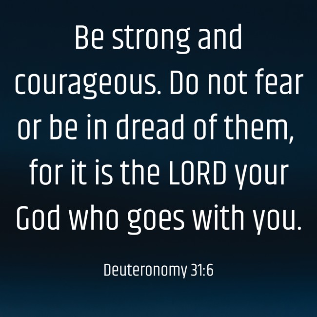Be strong and courageous. Do not fear or be in dread of them, for it is the LORD your God who goes with you. - Deuteronomy 31:6