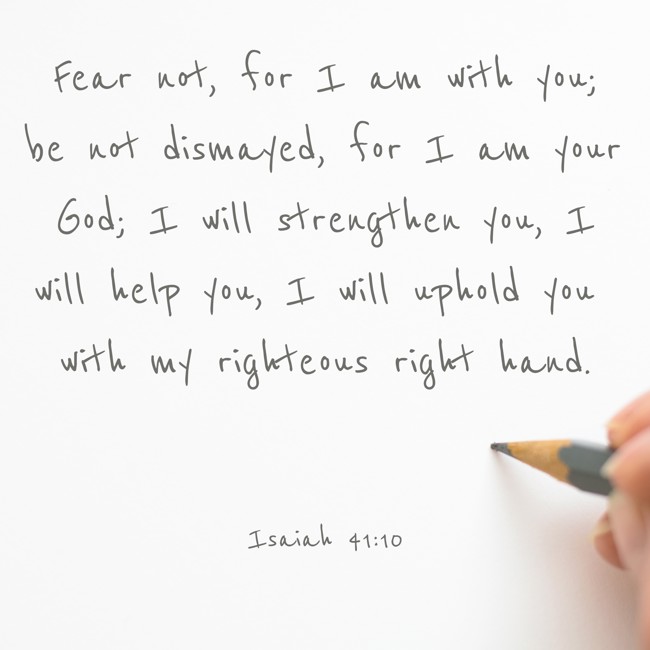 Fear not, for I am with you; be not dismayed, for I am your God; I will strengthen you, I will help you, I will uphold you with my righteous right hand. - Isaiah 41:10