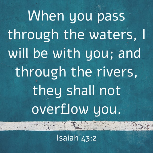  When you pass through the waters, I will be with you; and through the rivers, they shall not overflow you.   - Isaiah 43:2 