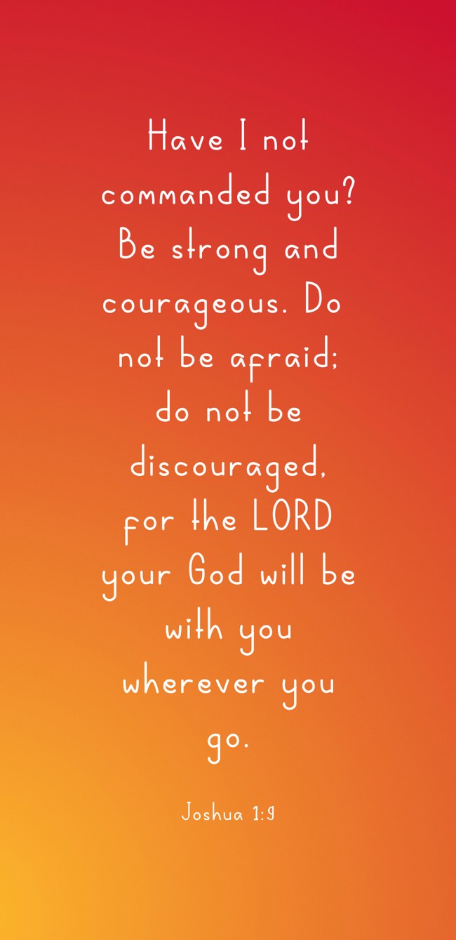 Have I not commanded you? Be strong and courageous. Do not be afraid; do not be discouraged, for the LORD your God will be with you wherever you go. - Joshua 1:9