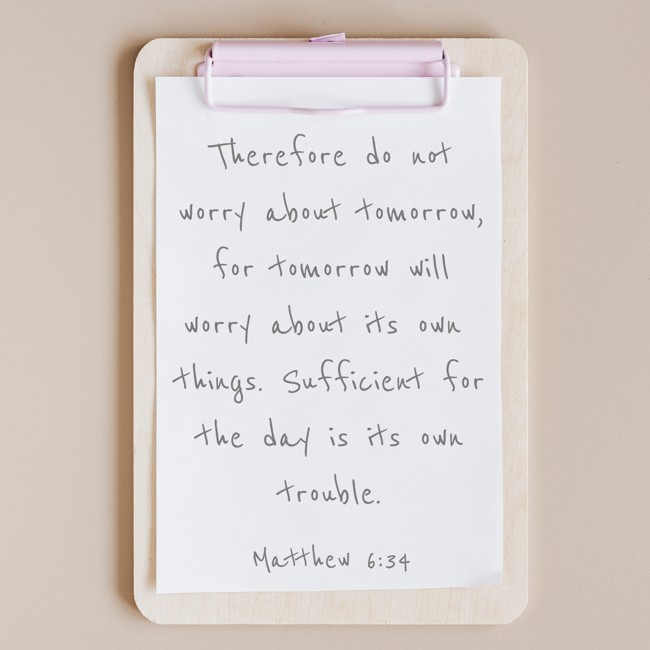  Therefore do not worry about tomorrow, for tomorrow will worry about its own things. Sufficient for the day is its own trouble.   - Matthew 6:34 