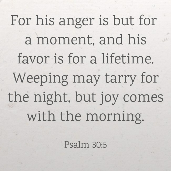 For his anger is but for a moment, and his favor is for a lifetime. Weeping may tarry for the night, but joy comes with the morning. - Psalm 30:5