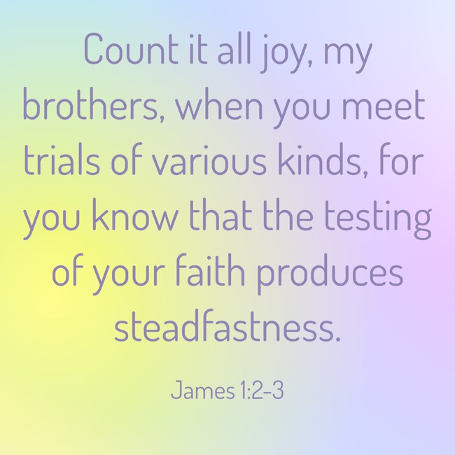 Count it all joy, my brothers, when you meet trials of various kinds, for you know that the testing of your faith produces steadfastness. - James 1:2-3