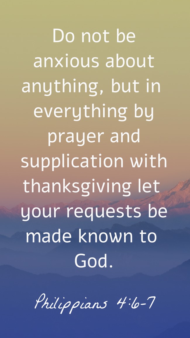 Do not be anxious about anything, but in everything by prayer and supplication with thanksgiving let your requests be made known to God. - Philippians 4:6-7