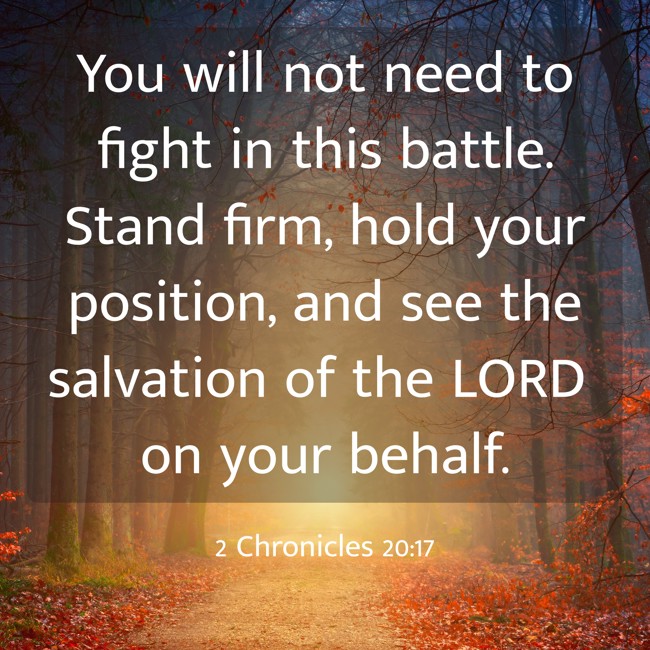 You will not need to fight in this battle. Stand firm, hold your position, and see the salvation of the LORD on your behalf. - 2 Chronicles 20:17