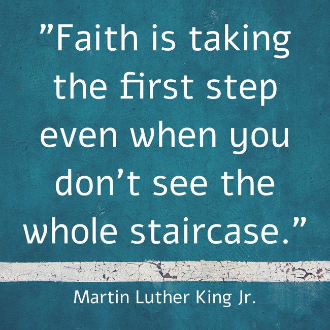  Faith is taking the first step even when you don't see the whole staircase.   - Martin Luther King Jr. 
