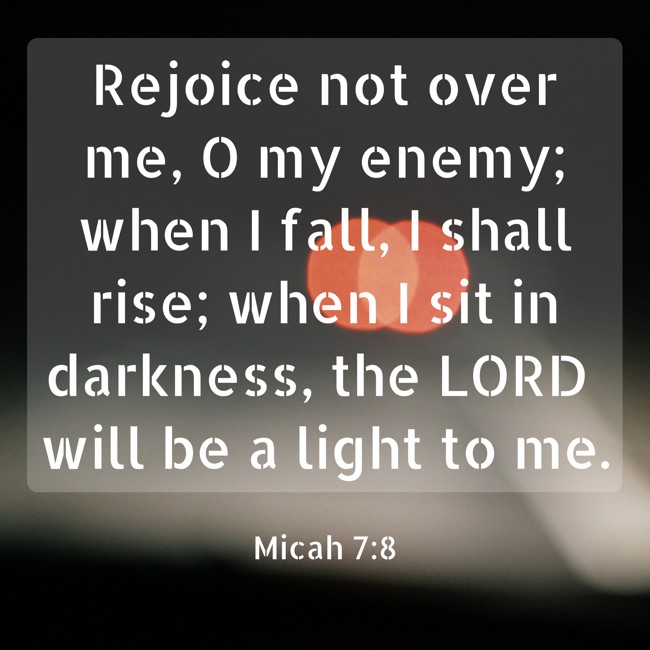 Rejoice not over me, O my enemy; when I fall, I shall rise; when I sit in darkness, the LORD will be a light to me. - Micah 7:8