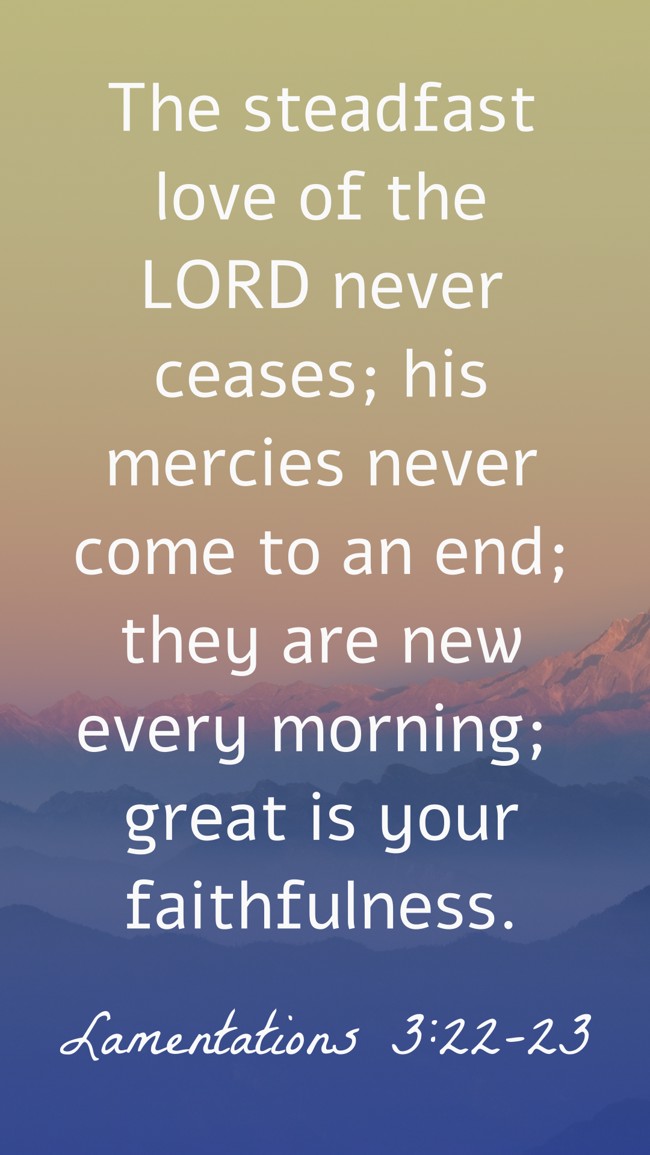 The steadfast love of the LORD never ceases; his mercies never come to an end; they are new every morning; great is your faithfulness. - Lamentations 3:22-23