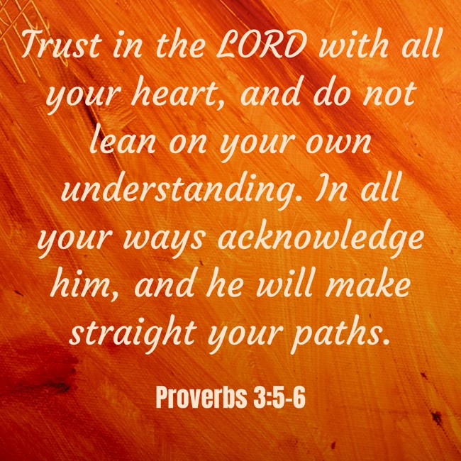 Trust in the LORD with all your heart, and do not lean on your own understanding. In all your ways acknowledge him, and he will make straight your paths. - Proverbs 3:5-6