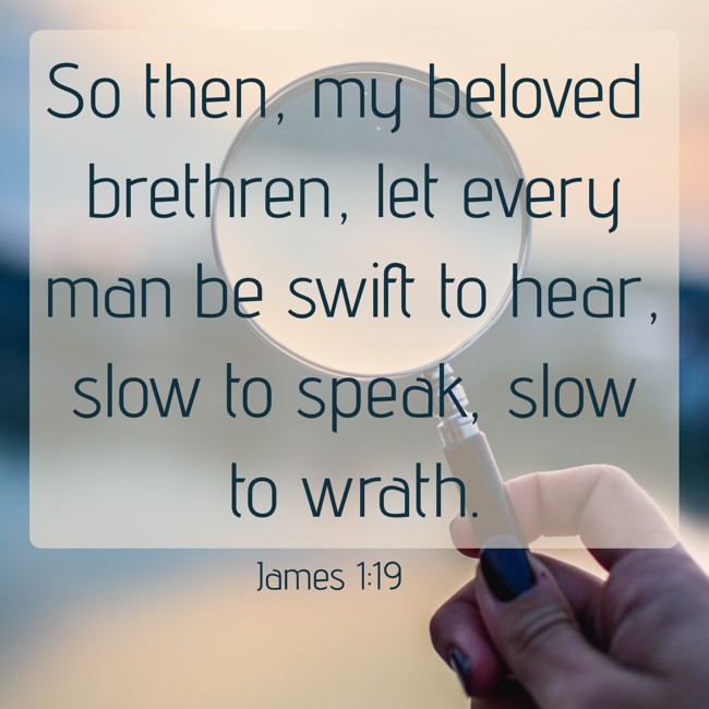 So then, my beloved brethren, let every man be swift to hear, slow to speak, slow to wrath. - James 1:19