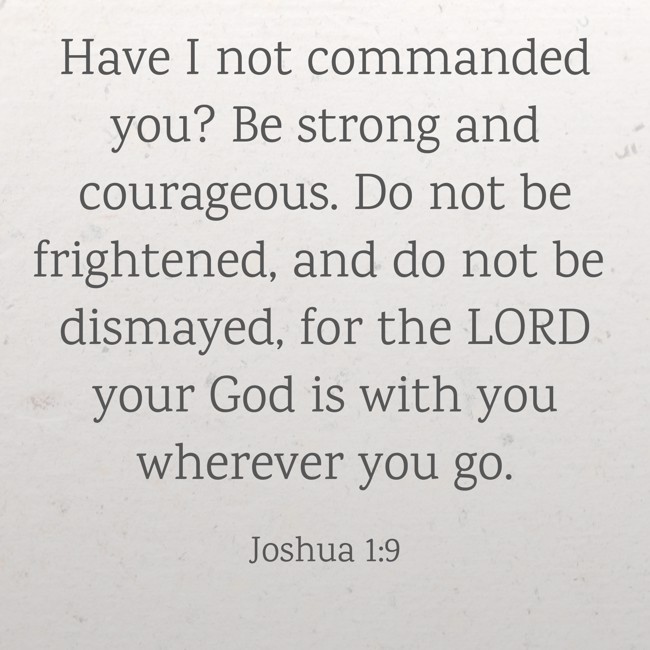 Have I not commanded you? Be strong and courageous. Do not be frightened, and do not be dismayed, for the LORD your God is with you wherever you go. - Joshua 1:9
