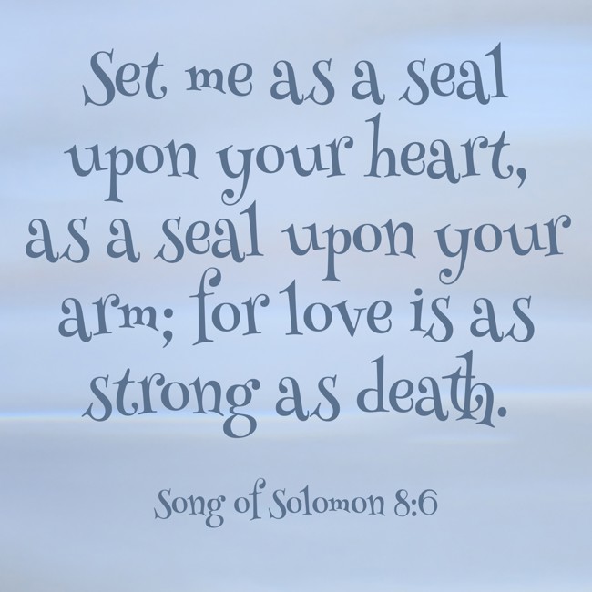 Set me as a seal upon your heart, as a seal upon your arm; for love is as strong as death. - Song of Solomon 8:6