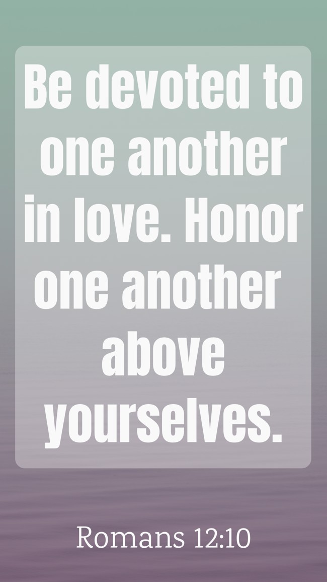 Be devoted to one another in love. Honor one another above yourselves. - Romans 12:10