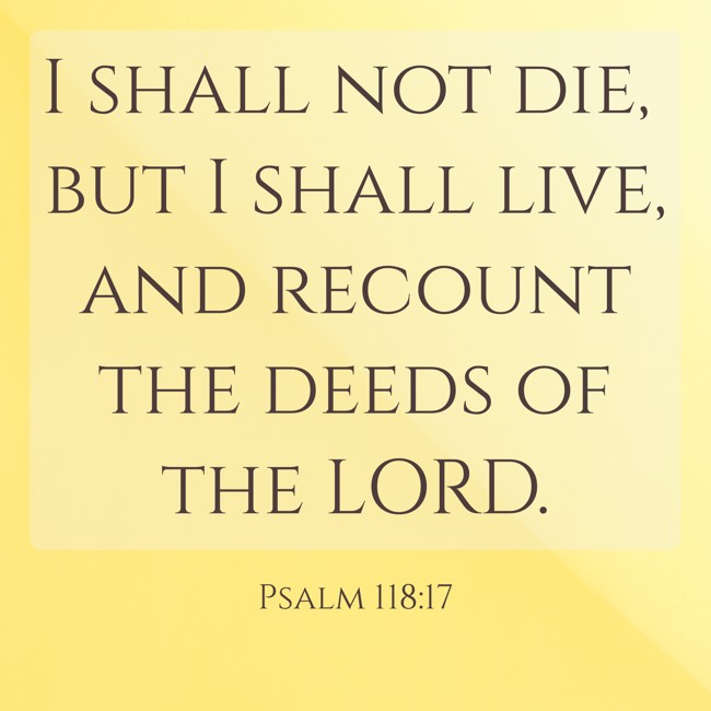 I shall not die, but I shall live, and recount the deeds of the LORD. - Psalm 118:17