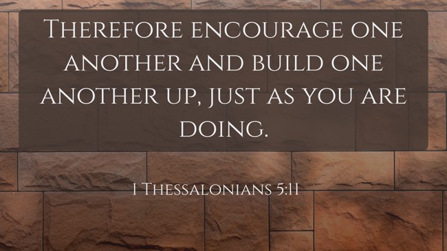 Therefore encourage one another and build one another up, just as you are doing. - 1 Thessalonians 5:11