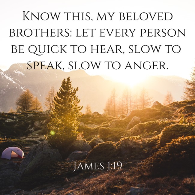 Know this, my beloved brothers: let every person be quick to hear, slow to speak, slow to anger. - James 1:19