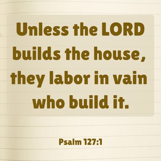 Unless the LORD builds the house, they labor in vain who build it. - Psalm 127:1