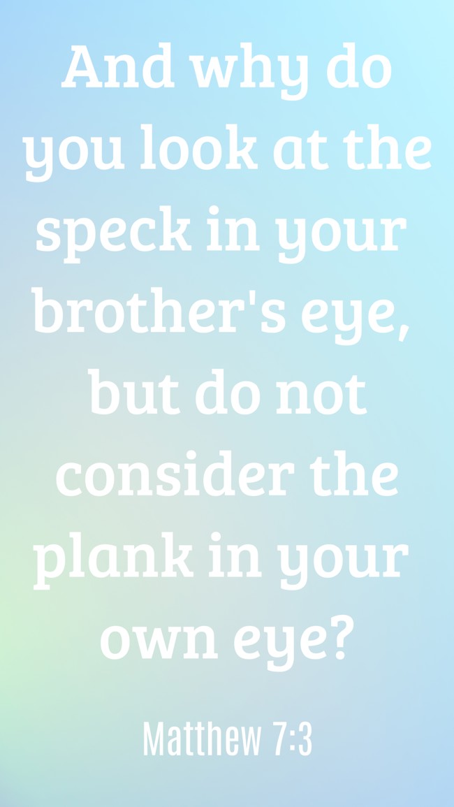 And why do you look at the speck in your brother's eye, but do not consider the plank in your own eye? - Matthew 7:3