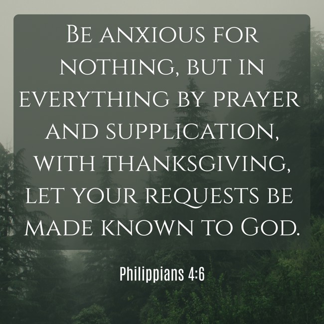 Be anxious for nothing, but in everything by prayer and supplication, with thanksgiving, let your requests be made known to God. - Philippians 4:6