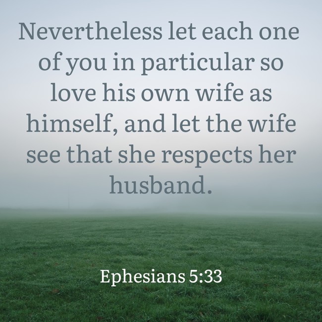 Nevertheless let each one of you in particular so love his own wife as himself, and let the wife see that she respects her husband. - Ephesians 5:33