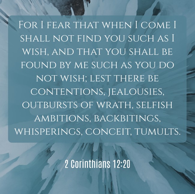 For I fear that when I come I shall not find you such as I wish, and that you shall be found by me such as you do not wish; lest there be contentions, jealousies, outbursts of wrath, selfish ambitions, backbitings, whisperings, conceit, tumults. - 2 Corinthians 12:20