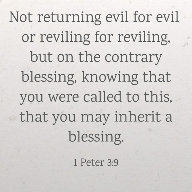 Not returning evil for evil or reviling for reviling, but on the contrary blessing, knowing that you were called to this, that you may inherit a blessing. - 1 Peter 3:9