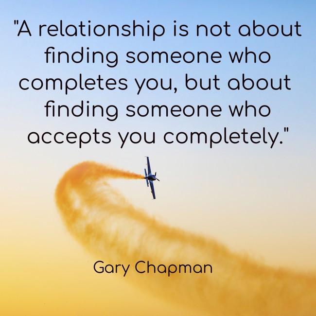 A relationship is not about finding someone who completes you, but about finding someone who accepts you completely. - Gary Chapman