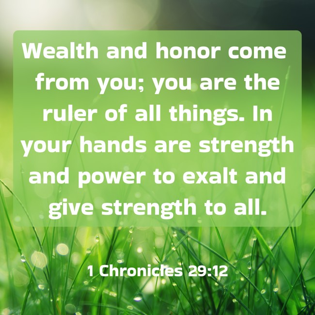 Wealth and honor come from you; you are the ruler of all things. In your hands are strength and power to exalt and give strength to all. - 1 Chronicles 29:12